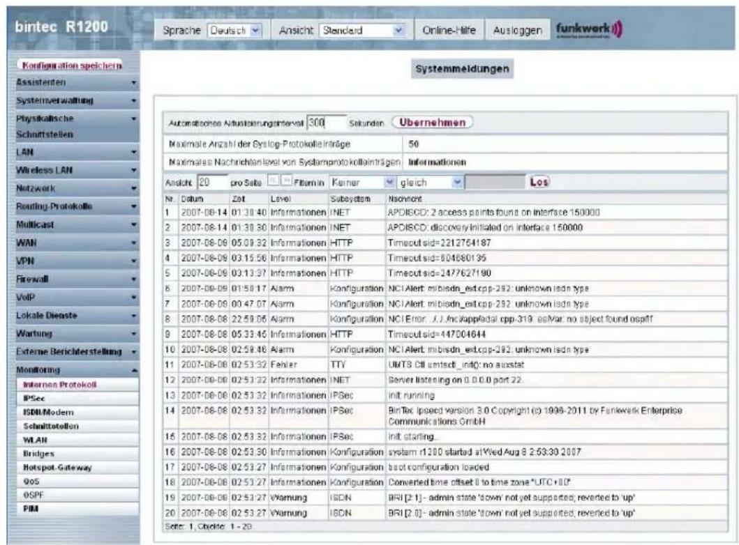bintec R1200 Sprache Deutsch Ansicht Standard Online-Hilfe Ausloggen funkwerk Configuration speichern Assistenten Systemverwaltung Physikalische Schnittstellen LAN Wireless LAN Network Routing-Protokolle Multicast WAN VPN Firewall VoIP Lokale Dienste Wartung External Berichterstellung Monitoring Interna Protokoll IPSec ISDN/Modem Schmittstellen WLAN Bridges Hotspot-Gateway QOS OSPF PIM Systemmeldungen Automatische Aktualerungsinterst 300 Sekunden Übernehmen Maximale Anzahl der Syslog-Protokolleinträge 50 Maximales Nachrichtanlevel von Systemprotokolleintragen Informationen Ansicht 20 pro Salsa □ □ Filmin Kariner gleich Los Nr. Datum Zeit Level Subsystem Nachwort 1 2007-08-14 01:30:40 Informationen INET APODISCD: 2 access points found on interface 150000 2 2007-08-14 01:30:30 Informationen INET APODISCD: discovery initiated on interface 150000 3 2007-08-06 05:09:32 Informationen HTTP Timeoutsid=2212764187 4 2007-08-09 03:15:56 Informationen HTTP Timeoutsid=604680195 5 2007-08-09 03:13:37 Informationen HTTP Timeoutsid=2477627190 6 2007-08-09 01:50:17 Alarm Konfiguration NCI Alert mibisdn_est.cpp-292 unknown isdn type 7 2007-08-09 00:47:07 Alarm Konfiguration NCI Alert mibisdn_est.cpp-292 unknown isdn type 8 2007-08-08 22:59:06 Alarm Konfiguration NCI Error: UJ, Inc Kappledal cpp-319 esMar no object found ospaff 9 2007-08-08 05:33:46 Informationen HTTP Timeoutsid=447C04644 10 2007-08-08 02:59:46 Alarm Konfiguration NCI Alert mibisdn_est.cpp-292 unknown isdn type 11 2007-08-08 02:53:32 Fehler TTY UMTS Ctl umtsch_init() no ausstat 12 2007-08-08 02:53:32 Informationen INET Server listening on 0.0.0 port 22. 13 2007-08-08 02:53:32 Informationen IPSec Init running 14 2007-08-08 02:53:32 Informationen IPSec Bintec lpsed version 3.0 Copyright (c) 1996-2011 by Funkwerk Enterprise Communications GmbH 15 2007-08-08 02:53:32 Informationen IPSec Init starting_ 16 2007-08-08 02:53:30 Informationen Konfiguration system r1300 started at Wed Aug 8 2:53:30 2007 17 2007-08-08 02:53:27 Informationen Konfiguration lost configuration loaded 18 2007-08-08 02:53:27 Informationen Konfiguration Converted time offset to time zone "UTC+1D" 19 2007-08-08 02:53:27 Warnung ISDN BRI [2:1] - admin state 'down' not yet supported; reverted to 'up' 20 2007-08-08 02:53:27 Warnung ISDN BRI [2:6] - admin state 'down' not yet supported; reverted to 'up' Sete: 1, Cyche, 1 - 29