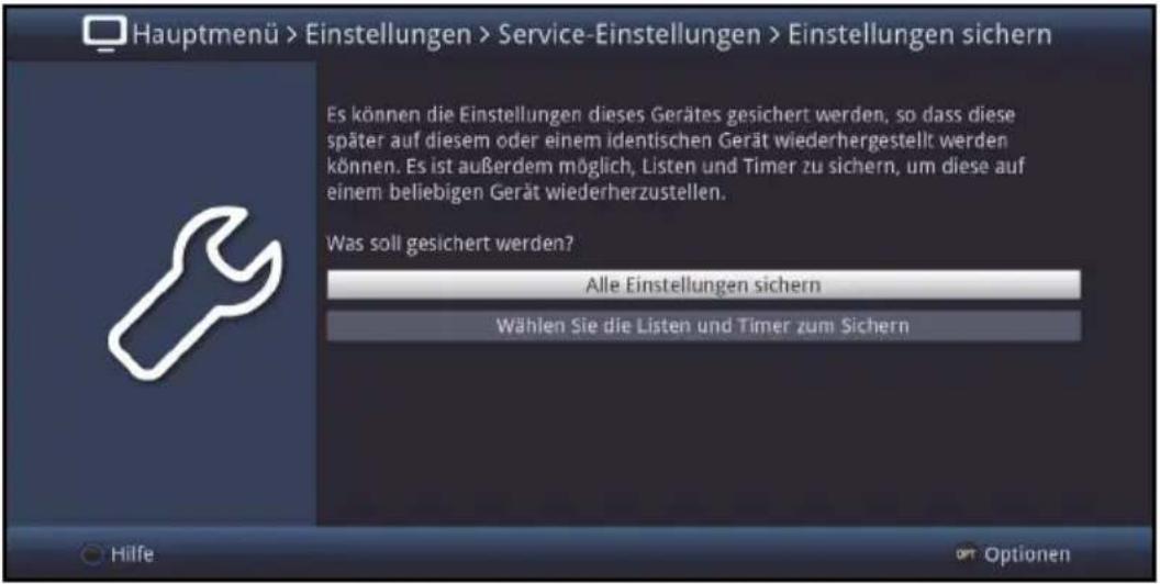 Hauptmenü > Einstellungen > Service-Einstellungen > Einstellungen sichern Es können die Einstellungen dieses Gerätes gesichert werden, so dass diese später auf diesem oder einem identischen Gerät wiederhergestellt werden können. Es ist außerdem möglich, Listen und Timer zu sichern, um diese auf einem beliebigen Gerät wiederherzustellen. Was soll gesichert werden? Alle Einstellungen sichern Wählen Sie die Listen und Timer zum Sichern Hilfe Optionen