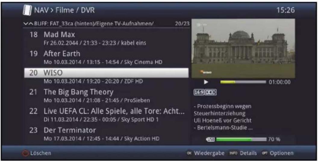 NAV > Filme / DVR 15:26 √ BUFF: FAT_33ca (hinten)/Eigene TV-Aufnahmen/ 20/23 18 Mad Max Fr 26.02.2044 / 21:33 - 23:23 / kabel eins 19 After Earth Mo 10.03.2014 / 13:15 - 14:54 / Sky Cinema HD 20 WISO Mo 10.03.2014 / 19:20 - 20:20 / ZDF HD 21 The Big Bang Theory Mo 10.03.2014 / 21:08 - 21:45 / ProSieben 22 Live UEFA CL: Alle Spiele, alle Tore: Acht... Di 11.03.2014 / 22:35 - 00:05 / Sky Sport HD 1 23 Der Terminator Mo 17.03.2014 / 12:45 - 14:44 / Sky Action HD 16-9 DVD - Prozessbeginn wegen Steuerhinterziehung Uli Hoeneß vor Gericht - Bertelsmann-Studie ... US$ 70 % Löschen OK Wiedergabe INFO Details OPT Optionen