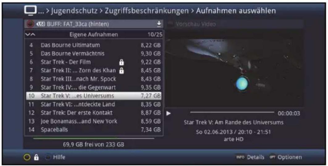 ... > Jugendschutz > Zugriffsbeschränkungen > Aufnahmen auswählen USB BUFF: FAT_33ca (hinten) Eigene Aufnahmen 10/25 4 Das Bourne Ultimatum 8,22 GB 5 Das Bourne Vermächtnis 9,30 GB 6 Star Trek - Der Film 9,22 GB 7 Star Trek II: ... Zorn des Khan 8,45 GB 8 Star Trek III...nach Mr. Spock 8,43 GB 9 Star Trek IV:... die Gegenwart 9,35 GB 10 Star Trek V: ...es Universums 7,27 GB 11 Star Trek VI: ...ntdeckte Land 8,35 GB 12 Star Trek: Der erste Kontakt 8,87 GB 13 Joe Bonamass...and New York 8,59 GB 14 Spaceballs 7,34 GB 69,9 GB frei von 233 GB Vorschau Video Star Trek V: Am Rande des Universums So 02.06.2013 / 20:10 - 21:51 arte HD Hilfe INFO Details Optionen