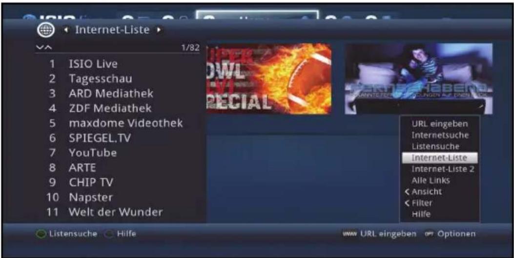 Internet-Liste 1/82 1 ISIO Live 2 Tagesschau 3 ARD Mediathek 4 ZDF Mediathek 5 maxdome Videothek 6 SPIEGEL.TV 7 YouTube 8 ARTE 9 CHIP TV 10 Napster 11 Welt der Wunder URL eingeben Internetsuche Listensuche Internet-Liste Internet-Liste 2 Alle Links < Ansicht < Filter Hilfe Listensuche Hilfe www URL eingeben Optionen