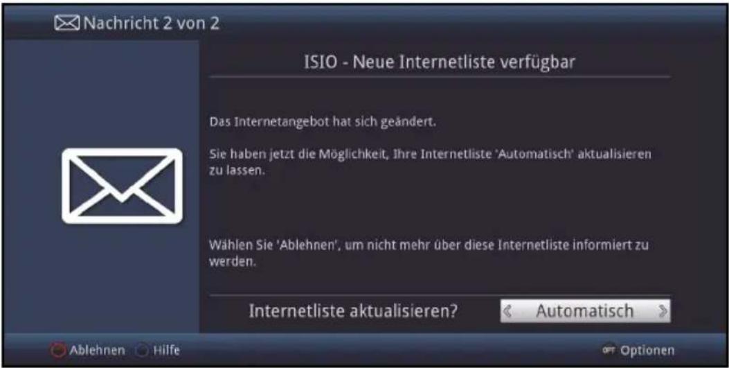 Nachricht 2 von 2 ISIO - Neue Internetliste verfügbar Das Internetangebot hat sich geändert. Sie haben jetzt die Möglichkeit, Ihre Internetliste 'Automatisch' aktualisieren zu lassen. Wählen Sie 'Ablehnen', um nicht mehr über diese Internetliste informiert zu werden. Internetliste aktualisieren? < Automatisch > Ablehnen Hilfe Optionen