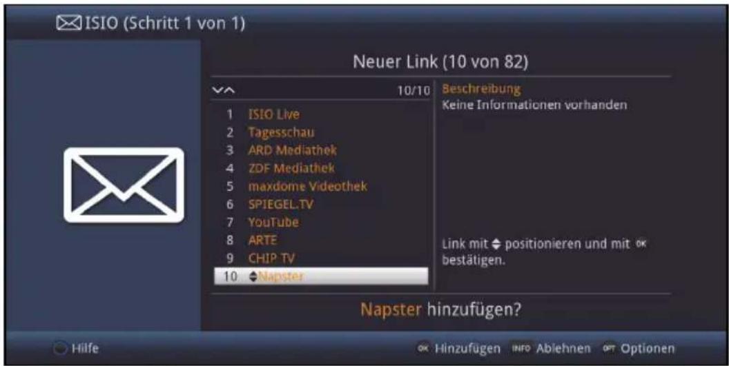 ISIO (Schritt 1 von 1) Neuer Link (10 von 82) 10/10 Beschreibung Keine Informationen vorhanden 1 ISIO Live 2 Tagesschau 3 ARD Mediathek 4 ZDF Mediathek 5 maxdome Videothek 6 SPIEGEL.TV 7 YouTube 8 ARTE 9 CHIP TV 10 ◆Napster Link mit ◆ positionieren und mit OK bestätigen. Napster hinzufügen? Hilfe OK Hinzufügen INFO Ablehnen OPT Optionen