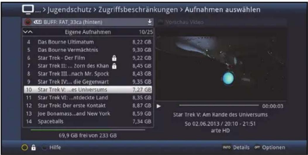 ... > Jugendschutz > Zugriffsbeschränkungen > Aufnahmen auswählen USB BUFF: FAT_33ca (hinten) Eigene Aufnahmen 10/25 4 Das Bourne Ultimatum 8,22 GB 5 Das Bourne Vermächtnis 9,30 GB 6 Star Trek - Der Film 9,22 GB 7 Star Trek II: ... Zorn des Khan 8,45 GB 8 Star Trek III...nach Mr. Spock 8,43 GB 9 Star Trek IV:... die Gegenwart 9,35 GB 10 Star Trek V: ...es Universums 7,27 GB 11 Star Trek VI: ...ntdeckte Land 8,35 GB 12 Star Trek: Der erste Kontakt 8,87 GB 13 Joe Bonamass...and New York 8,59 GB 14 Spaceballs 7,34 GB 69,9 GB frei von 233 GB Vorschau Video 00:00:03 Star Trek V: Am Rande des Universums So 02.06.2013 / 20:10 - 21:51 arte HD Hilfe INFO Details OPT Optionen