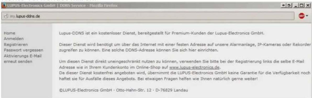 LUPUS-Electronics GmbH | DDNS Service - Mozilla Firefox my.lupus-ddns.de Home Anmelden Registrieren Passwort vergessen Aktivierungs E-Mail erneut senden Lupus-DDNS ist ein kostenloser Dienst, bereitgestellt für Premium-Kunden der Lupus-Electronics GmbH. Dieser Dienst wird benötigt um über das Internet mit einer festen Adresse auf unsere Alarmanlage, IP-Kameras oder Rekorder zugreifen zu können. Eine solche DDNS-Adresse können Sie sich hier einrichten. Um diesen Dienst direkt uneingeschränkt nutzen zu können, verwenden Sie bitte bei der Registrierung links die selbe E-Mail Adresse wie in Ihrem Kundenkonto im Online-Shop auf www.lupus-electronics.de. Da dieser Dienst kostenfrei angeboten wird, übernimmt die LUPUS-Electronics GmbH keine Garantie für die Verfügbarkeit noch haftet sie für Ausfälle dieses Angebots. Bei etwaigen Fragen helfen wie Ihnen natürlich gerne weiter! ©LUPUS-Electronics GmbH · Otto-Hahn-Str. 12 · D-76829 Landau