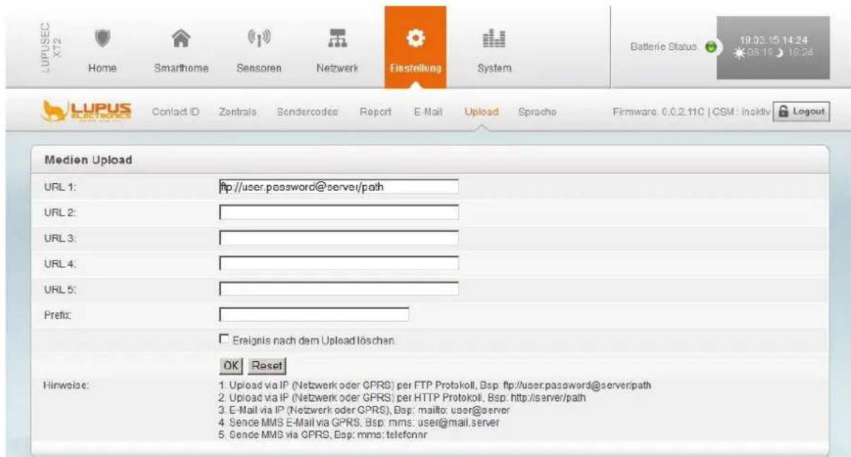 LUPUSEC X72 Home Smarthome Sensoren Netzwerk Einstellung System Batterie Status 19.03.15 14:24 LUPUS Contact ID Zentrals Sonderecode Report E-Mail Upload Sprache Firmware: 0.0.2.11C | CSM : inaktiv Logout Medien Upload URL 1: ftp://user.password@server/path URL 2: URL 3: URL 4: URL 5: Prefix: Ereignis nach dem Upload löschan. OK Reset Hinweise: 1. Upload via IP (Netzwerk oder GPRS) per FTP Protokoll, Bsp: ftp://user.password@serverpath 2. Upload via IP (Netzwerk oder GPRS) per HTTP Protokoll, Bsp: http://server/path 3. E-Mail via IP (Netzwerk oder GPRS), Bsp: mailto: user@server 4. Sende MMS E-Mail via GPRS, Bsp: mms: user@mail.server 5. Sende MMS via GPRS, Bsp: mms: telefonnr