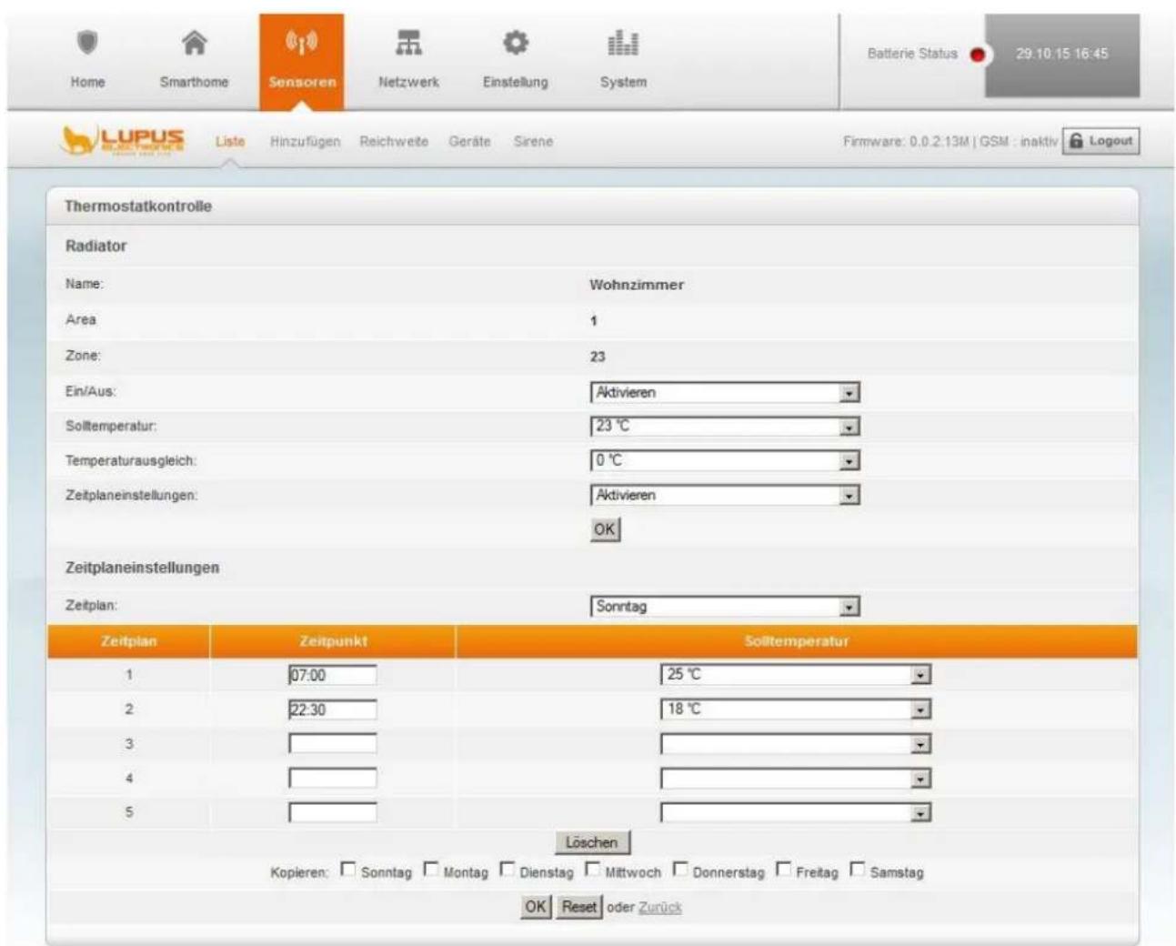Home Smarthome Sensoren Netzwerk Einstellung System Batterie Status 29.10.15 16:45 Liste Hinzufügen Reichweite Geräte Sirene Firmware: 0.0.2.13M | GSM : inaktiv Logout Thermostatkontrolle Radiator Name: Wohnzimmer Area 1 Zone: 23 Ein/Aus: Aktivieren Soltemperatur: 23 °C Temperaturausgleich: 0 °C Zeitplaneinstellungen: Aktivieren OK Zeitplaneinstellungen Zeitplan: Sonntag Zeitplan Zeitpunkt Soltemperatur 1 07:00 25 °C 2 22:30 18 °C 3 4 5 Löschen Kopieren: Sonntag Montag Dienstag Mittwoch Donnerstag Freitag Samstag OK Reset oder Zurück