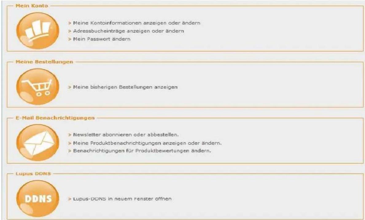 Mein Konto » Meine Kontoinformationen anzeigen oder ändern » Adressbucheinträge anzeigen oder ändern » Mein Passwort ändern Meine Bestellungen » Meine bisherigen Bestellungen anzeigen E-Mail Benachrichtigungen » Newsletter abonnieren oder abbestellen. » Meine Produktbenachrichtigungen anzeigen oder ändern. » Benachrichtigungen für Produktbewertungen ändern. Lupus DDNS » Lupus-DDNS in neuem Fenster offnen