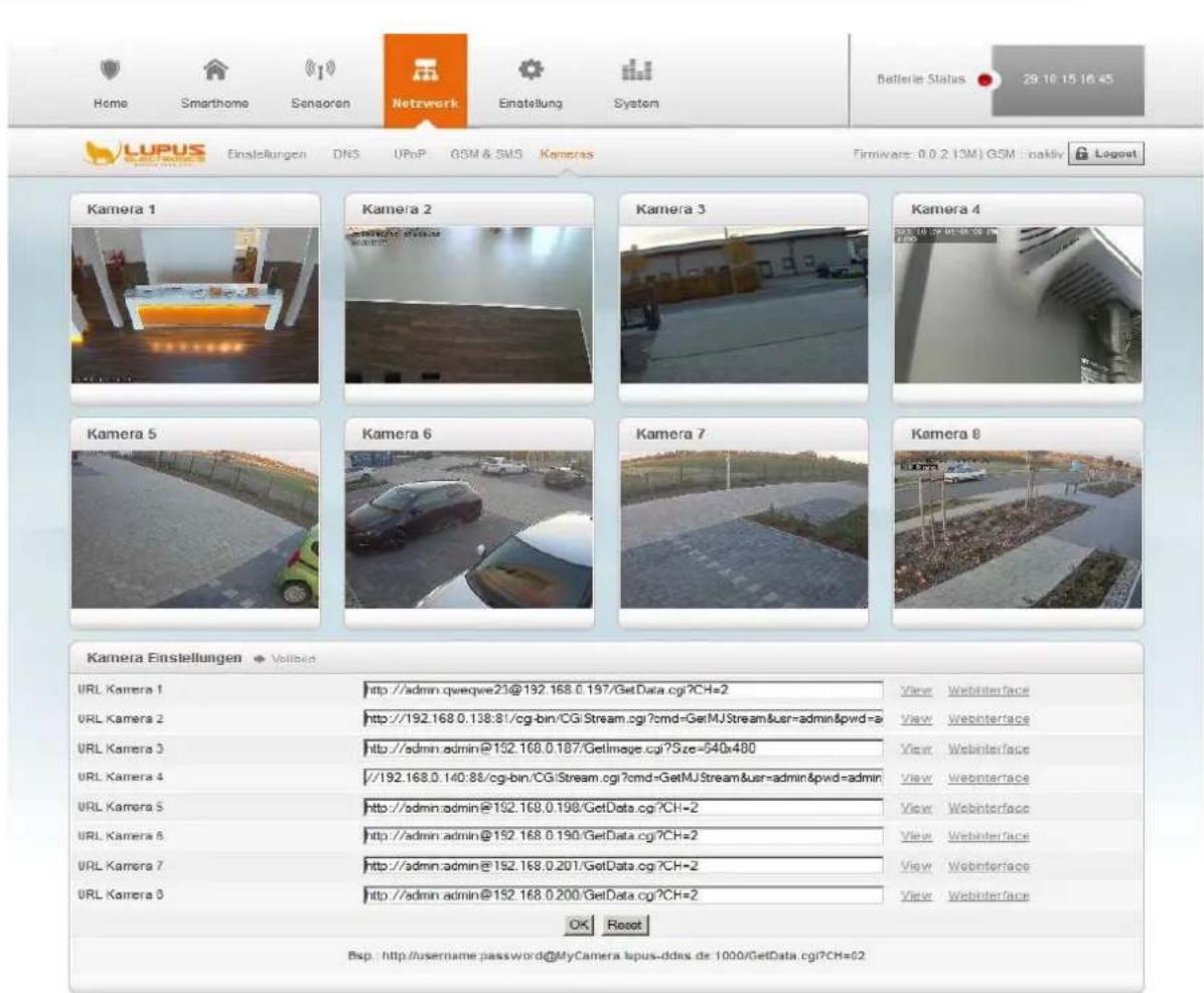 Home Smarthome Sensoran Netzwerk Einstellung System Batterie Status 29.10.15.16.45 LUPUS Einstellungen DNS UPnP GSM & SMS Kameras Firmware: 0.0.2 (3M) GSM :naktiv Lagout Kamera 1 Kamera 2 Kamera 3 Kamera 4 Kamera 5 Kamera 6 Kamera 7 Kamera 8 Kamera Einstellungen Volitabd URL Kamera 1 http://admin.qweqwe23@192.168.0.197/GetData.cgi?CH=2 URL Kamera 2 http://192.168.0.138:81/cg-bin/CGiStream.cgi?cmd=GetMJStream&user=admin&pwd=a URL Kamera 3 http://admin.admin@192.168.0.187/GetImage.cgi?Size=540x480 URL Kamera 4 //192.168.0.140:88/cg-bin/CGiStream.cgi?cmd=GetMJStream&user=admin&pwd=admin URL Kamera 5 http://admin.admin@192.168.0.198/GetData.cgi?CH=2 URL Kamera 6 http://admin.admin@192.168.0.190/GetData.cgi?CH=2 URL Kamera 7 http://admin.admin@192.168.0.201/GetData.cgi?CH=2 URL Kamera 8 http://admin.admin@192.168.0.200/GetData.cgi?CH=2 OK Reset Bsp.: http://username.password@MyCamera.lupus-ddes.de:1000/GetData.cgi?CH=02