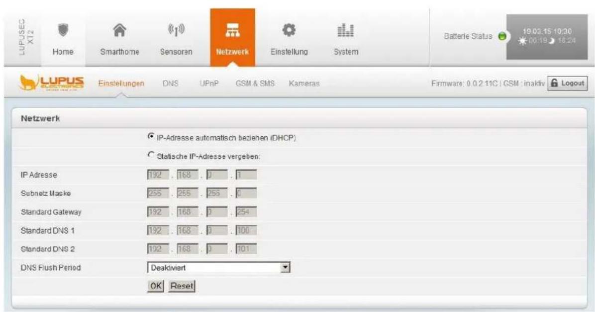 LUPUSEC X12 Home Smarthome Sensoren Netzwerk Einstellung System Batterie Status 19.03.15 10:30 00:19 18:24 LUPUS Einstellungen DNS UPnP GSM & SMS Kameras Firmware: 0.0.2.11C | GSM : inaktiv Logout Netzwerk IP-Adresse automatisch beziehen (DHCP) Statische IP-Adresse vergeben: IP Adresse 192 . 168 . 0 . 1 Subnetz Maske 255 . 255 . 255 . 0 Standard Gateway 192 . 168 . 0 . 254 Standard DNS 1 192 . 168 . 0 . 100 Standard DNS 2 192 . 168 . 0 . 101 DNS Flush Period Deaktiviert OK Reset
