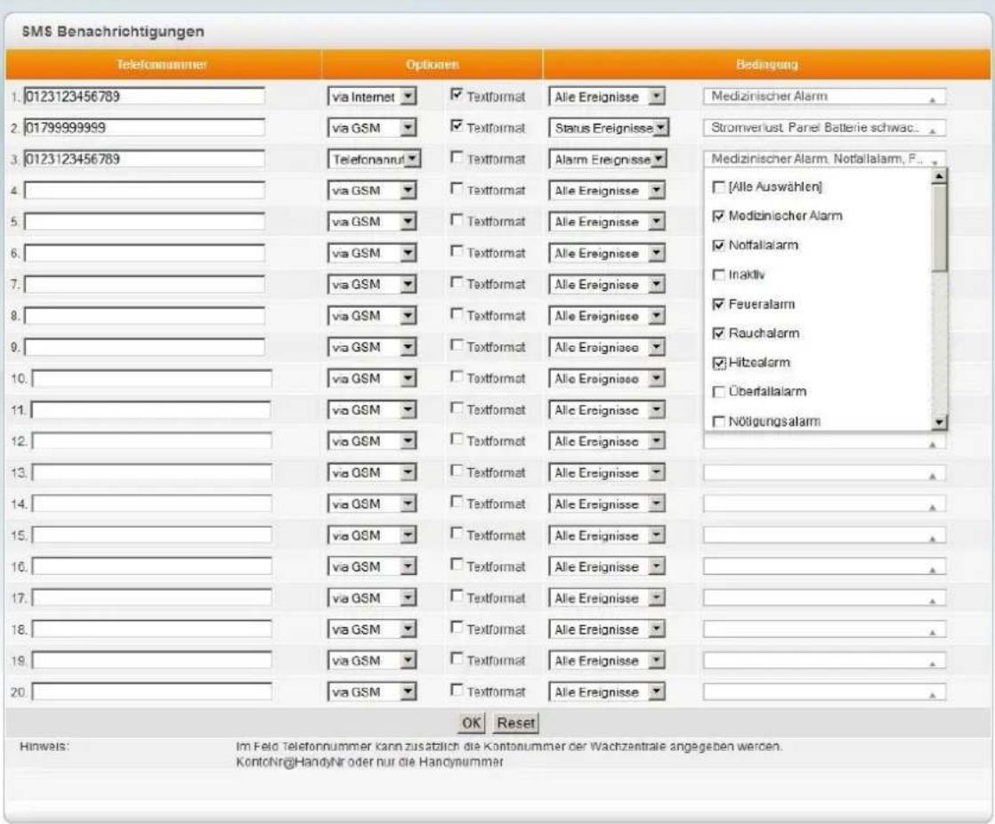 SMS Benachrichtigungen Telefonnummer Options Bedingung 1.0123123456789 va Internet ✓ Textformat Alle Ereignisse Medizinischer Alarm 2.01799999999 va GSM ✓ Textformat Status Ereignisse Stromverlust Panel Batterie schwac... 3.0123123456789 Telefonanut ✓ Textformat Alarm Ereignisse Medizinischer Alarm. Notfallalarm, F... 4. 5. 6. 7. 8. 9. 10. 11. 12. 13. 14. 15. 16. 17. 18. 19. 20. OK Reset Hinweis: Im Feld Telefonnummer kann zusätzlich die Kontonummer der Wachzentrale angegeben werden. KontoNr@HandyNr oder nur die Handynummer