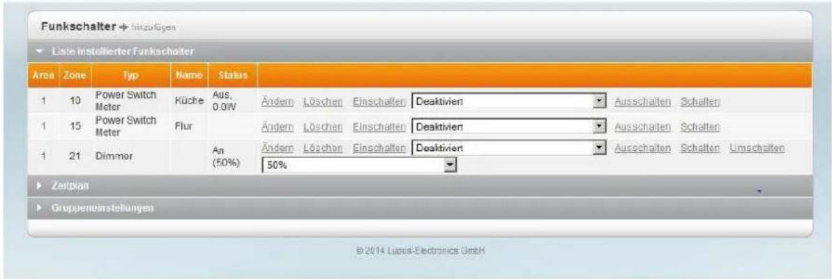 Funkschalter → hinzufügen Liste installierter Funkschalter Area Zone Typ Name Status 1 10 Power Switch Meter Küche Aus, 0.0W Ändern Löschen Einschalten Deaktiviert Ausschalten Schalten 1 15 Power Switch Meter Flur Ändern Löschen Einschalten Deaktiviert Ausschalten Schalten 1 21 Dimmer An (50%) Ändern Löschen Einschalten Deaktiviert Ausschalten Schalten Umschalten 50% Zeitplan Gruppeneinstellungen © 2014 Lupas-Electronics GmbH