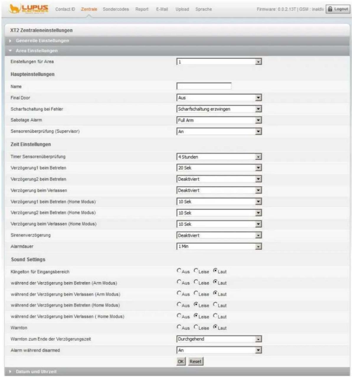 XT2 Zentraleneinstellungen ► Generelle Einstellungen ► Area Einstellungen Einstellungen für Area 1 Haupteinstellungen Name Final Door Aus Scharfschaltung bei Fehler Scharfschaltung erzwingen Sabotage Alarm Full Arm Sensorenüberprüfung (Supervisor) An Zeit Einstellungen Timer Sensorenüberprüfung 4 Stunden Verzögerung1 beim Betreten 20 Sek Verzögerung2 beim Betreten Deaktiviert Verzögerung beim Verlassen Deaktiviert Verzögerung1 beim Betreten (Home Modus) 10 Sek Verzögerung2 beim Betreten (Home Modus) 10 Sek Verzögerung beim Verlassen (Home Modus) 10 Sek Sirenenverzögerung Deaktiviert Alarmdauer 1 Min Sound Settings Klingelton für Eingangsbereich Aus Leise Laut während der Verzögerung beim Betreten (Arm Modus) Aus Leise Laut während der Verzögerung beim Verlassen (Arm Modus) Aus Leise Laut während der Verzögerung beim Betreten (Home Modus) Aus Leise Laut während der Verzögerung beim Verlassen ( Home Modus) Aus Leise Laut Warnton Aus Leise Laut Warnton zum Ende der Verzögerungszeit Durchgehend Alarm während disarmed An OK Reset ► Datum und Uhrzeit