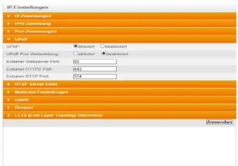 IP-Einstellungen ► IP-Zuweisungen ► IPv Zuweisung ► Port-Zuweisungen ► UPnP UPnP: ●aktiviert ○deaktiviert UPnP Port Weiterleitung ○aktiviert ●deaktiviert Externer Webserver Port: 80 Externer HTTPS Port: 443 Externer RTSP Port: 554 ► RTSP Server Einst. ► Multicast-Einstellungen ► ONVIF ► Bonjour ► LLTD (Link Layer Topology Discovery) Anwenden