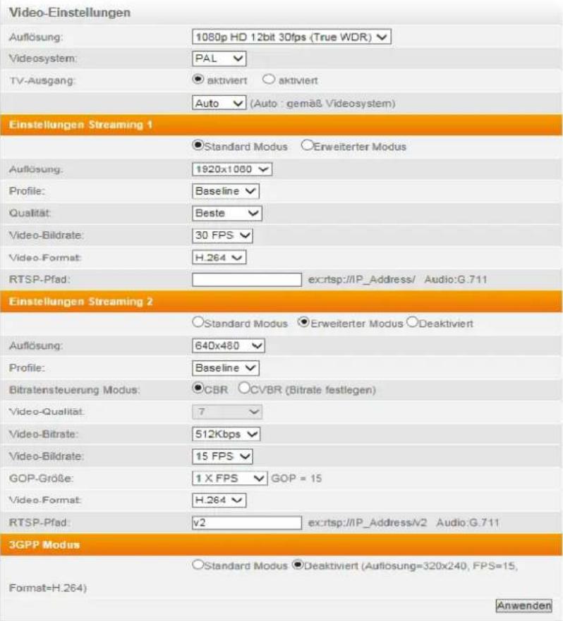 Video-Einstellungen Auflösung: 1080p HD 12bit 30fps (True WDR) Videosystem: PAL TV-Ausgang: ● aktiviert ○ aktiviert Auto (Auto : gemäß Videosystem) Einstellungen Streaming 1 ●Standard Modus ○Erweiterter Modus Auflösung: 1920x1000 Profile: Baseline Qualität: Beste Video-Bildrate: 30 FPS Video-Format: H.264 RTSP-Pfad: ex:rtsp://IP_Address/ Audio:G.711 Einstellungen Streaming 2 ○Standard Modus ●Erweiterter Modus ○Deaktiviert Auflösung: 640x480 Profile: Baseline Bitratensteuerung Modus: ●CBR ○CVBR (Bitrate festlegen) Video-Qualität: 7 Video-Bitrate: 512Kbps Video-Bildrate: 15 FPS GOP-Größe: 1 X FPS ▼ GOP = 15 Video-Format: H.264 RTSP-Pfad: √2 ex:rtsp://IP_Address/V2 Audio:G.711 3GPP Modus ○Standard Modus ●Deaktiviert (Auflösung=320x240, FPS=15, Format=H.264) Anwenden