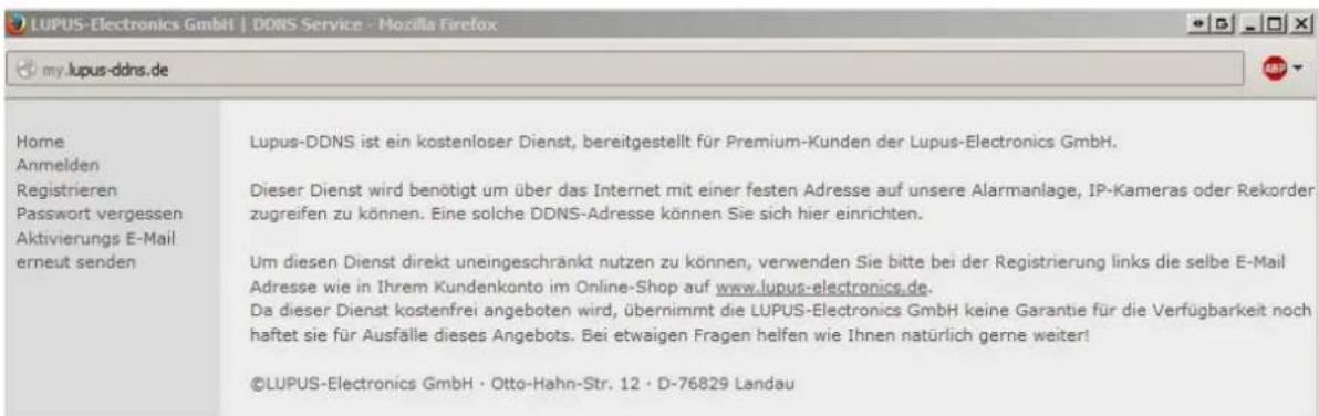 LUPUS-Electronics GmbH | DDNS Service - Mozilla Firefox my.lupus-ddns.de Home Anmelden Registrieren Passwort vergessen Aktivierungs E-Mail erneut senden Lupus-DDNS ist ein kostenloser Dienst, bereitgestellt für Premium-Kunden der Lupus-Electronics GmbH. Dieser Dienst wird benötigt um über das Internet mit einer festen Adresse auf unsere Alarmanlage, IP-Kameras oder Rekorder zugreifen zu können. Eine solche DDNS-Adresse können Sie sich hier einrichten. Um diesen Dienst direkt uneingeschränkt nutzen zu können, verwenden Sie bitte bei der Registrierung links die selbe E-Mail Adresse wie in Ihrem Kundenkonto im Online-Shop auf www.lupus-electronics.de. Da dieser Dienst kostenfrei angeboten wird, übernimmt die LUPUS-Electronics GmbH keine Garantie für die Verfügbarkeit noch haftet sie für Ausfälle dieses Angebots. Bei etwaigen Fragen helfen wie Ihnen natürlich gerne weiter! ©LUPUS-Electronics GmbH · Otto-Hahn-Str. 12 · D-76829 Landau