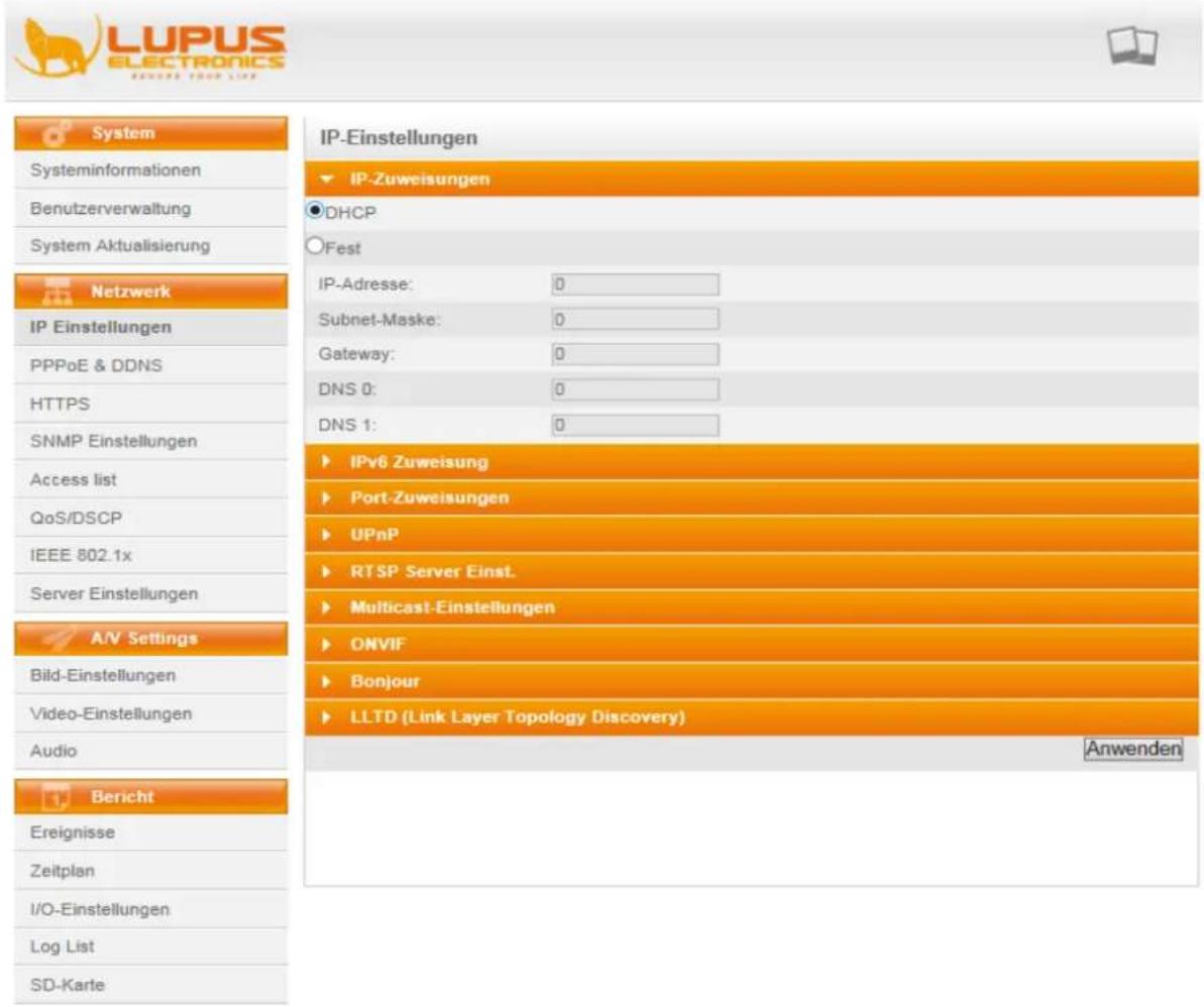 LUPUS ELECTRONICS REMEMS YOUR LIFE System Systeminformationen Benutzerverwaltung System Aktualisierung Netzwerk IP Einstellungen PPPoE & DDNS HTTPS SNMP Einstellungen Access list QoS/DSCP IEEE 802.1x Server Einstellungen A/V Settings Bild-Einstellungen Video-Einstellungen Audio Bericht Ereignisse Zeitplan I/O-Einstellungen Log List SD-Karte IP-Einstellungen IP-Zuweisungen DHCP Fest IP-Adresse: 0 Subnet-Maske: 0 Gateway: 0 DNS 0: 0 DNS 1: 0 IPv6 Zuweisung Port-Zuweisungen UPnP RTSP Server Einst. Multicast-Einstellungen ONVIF Bonjour LLTD (Link Layer Topology Discovery) Anwenden