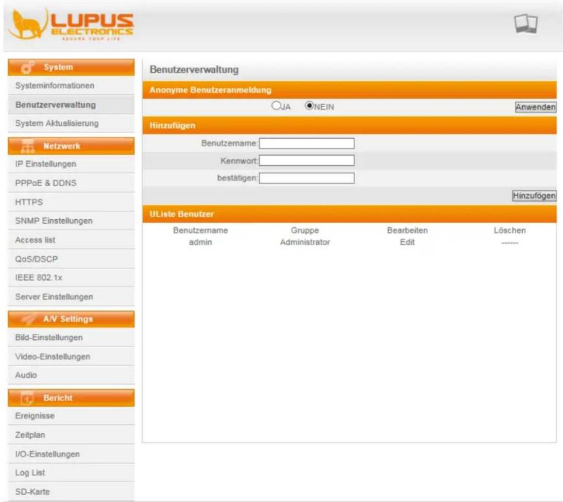 LUPUS ELECTRONICS ASZARE YOUR LIFE System Systeminformationen Benutzerverwaltung System Aktualisierung Netzwerk IP Einstellungen PPPoE & DDNS HTTPS SNMP Einstellungen Access list QoS/DSCP IEEE 802.1x Server Einstellungen A/V Settings Bild-Einstellungen Video-Einstellungen Audio Bericht Ereignisse Zeitplan I/O-Einstellungen Log List SD-Karte Benutzerverwaltung Anonyme Benutzeranmeldung JA NEIN Anwenden Hinzufügen Benutzername: Kennwort: bestätigen: Hinzufügen UListe Benutzer Benutzername admin Gruppe Administrator Bearbeiten Edit Löschen ----