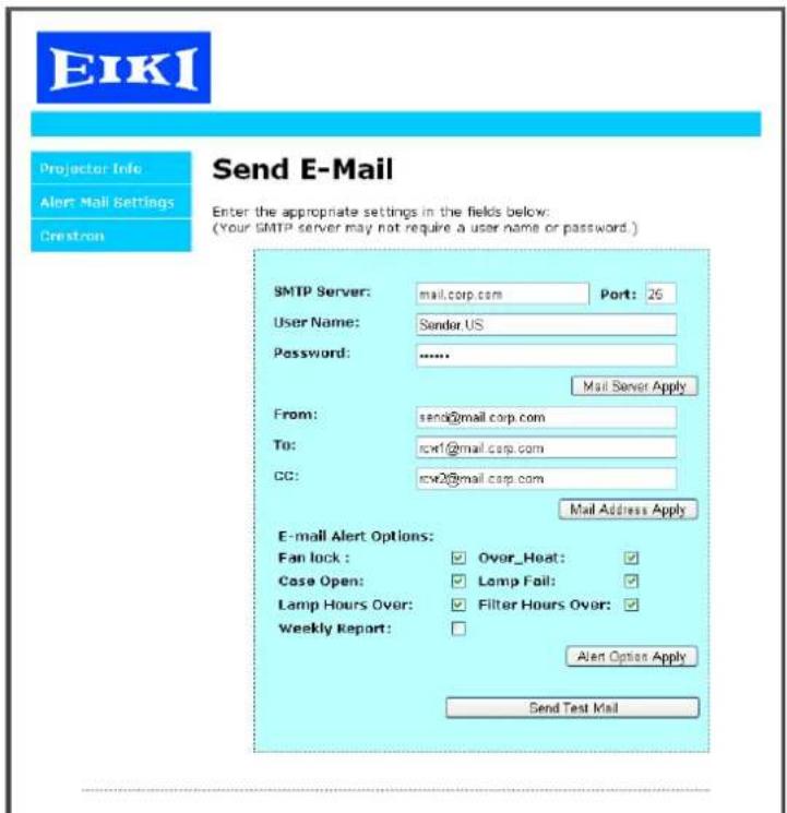EIKI Projector Info Alert Mail Settings Crestron Send E-Mail Enter the appropriate settings in the fields below: (Your SMTP server may not require a user name or password.) SMTP Server: mail.corp.com Port: 26 User Name: Sender US Password: ...... Mail Server Apply From: send0@mail.corp.com To: rcw1@mail.corp.com CC: rcw2@mail.corp.com Mail Address Apply E-mail Alert Options: Fan lock : Over_Heat: Case Open: Lamp Fail: Lamp Hours Over: Filter Hours Over: Weekly Report: Alert Option Apply Send Test Mail