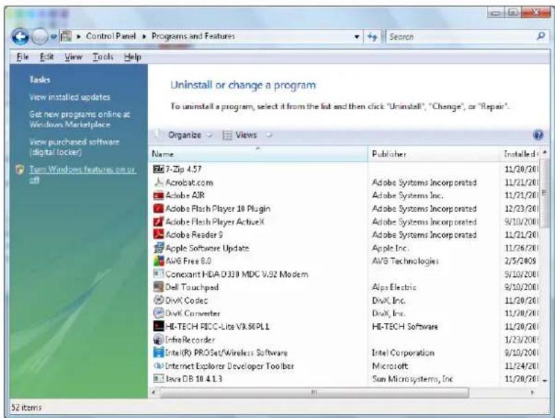 Uninstall or change a program To uninstall a program, select it from the list and then click "Uninstall", "Change", or "Repair". Organize Views Name Publisher Installed 7-Zip 4.57 Acrobat.com Adobe Systems Incorporated 11/20/20 Adobe AIR Adobe Systems Inc. 11/21/20 Adobe Flash Player 10 Plugin Adobe Systems Incorporated 12/23/20 Adobe Flash Player Active Adobe Systems Incorporated 9/10/2000 Adobe Reader 9 Adobe Systems Incorporated 11/21/20 Apple Software Update Apple Inc. 11/26/20 AVS Free 8.0 AVS Technologies 2/5/2005 Conexant HDA D330 MDC V.92 Modem 9/10/2000 Dell Touchped Alps Electric 9/10/2000 DivX Codec DivX, Inc. 11/20/20 DivX Converter DivX, Inc. 11/20/20 HE-TECH FCC-Lite V9.60PLI HE-TECH Software 11/20/20 InfraRecorder 1/23/2000 Intel(R) PROSet/Wireless Software Intel Corporation 9/10/2000 Internet Explorer Developer Tooiber Microsoft 11/24/20 Java DB 18.4.1.3 Sun Microsystems, Inc 11/20/20 52 items