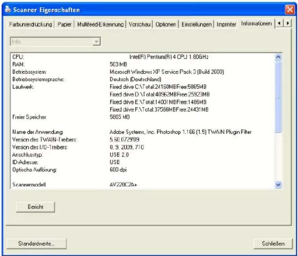 Scanner-Eigenschaften Farbunleidrückung | Papier | Multifeed-Eikennung | Vorschau | Optionen | Einsstellungen | Imprinter | Informationen | Info CPU: Intel(R) Pentium(R) 4 CPU 1.80GHz RAM: 503 MB Betriebssystem: Microsoft Windows XP Service Pack 3 (Build 2600) Betriebssystemsprache: Deutsch (Deutschland) Laufwerk: Fixed drive C:\Total:24160MBFree:5865MB Fixed drive D:\Total:40962MBFree:25923MB Fixed drive E:\Total:14001MBFree:1486MB Fixed drive F:\Total:37566MBFree:24431MB Freier Speicher: 5665 MB Name der Anwendung Adobe Systems, Inc. Photoshop 1.166 (1.5) TWAIN Plugin Filter Version des TWAIN-Treibers: 5.60.0729'09 Version des I/O-Treibers: 0, 9, 2009, 710 Anschlusstyp: USB 2.0 ID-Adresse: USB Optische Auflösung: 600 dpi Scannermodell AV220C2A+ Bericht Standardweite... Schließen