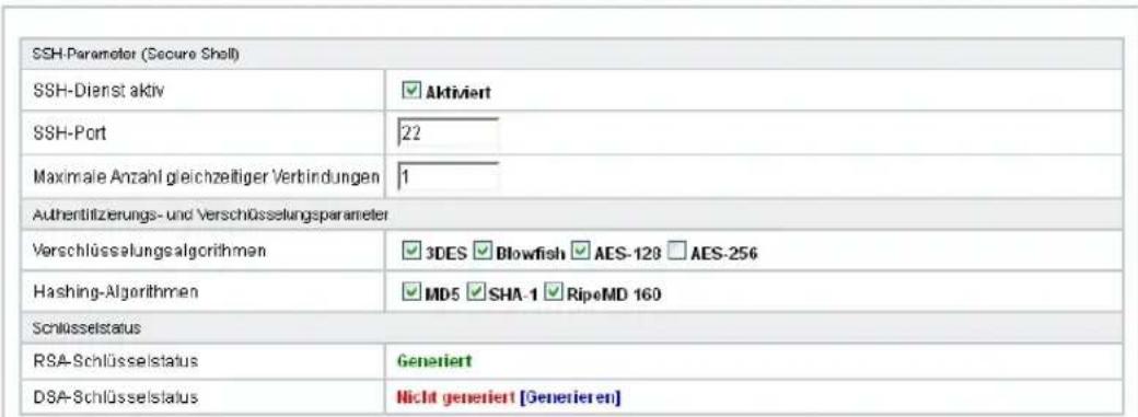 SSH-Parameter (Secure Shell) SSH-Dienst aktiv ✓ Aktiviert SSH-Port 22 Maximale Anzahl gleichzeitiger Verbindungen 1 Authentilizierungs- und Verschlüsselungsparameter Verschlüsselungsalgorithmen ✓ 3DES ✓ Blowfish ✓ AES-120 ✓ AES-256 Hashing-Algorithmen ✓ MD5 ✓ SHA-1 ✓ RipeMD 160 Schlüsselstatus RSA-Schlüsselstatus Generiert DSA-Schlüsselstatus Nicht generiert [Generieren]