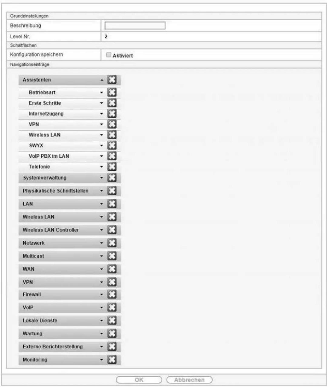 Grundeinstellungen Beschreibung Level Nr. 2 Schafflächen Konfiguration speichern □ Aktiviert Navigationseinträge Assistenten ▼ ✗ Betriebsart ▼ ✗ Erste Schritte ▼ ✗ Internetzugang ▼ ✗ VPN ▼ ✗ Wireless LAN ▼ ✗ SWYX ▼ ✗ VoIP PBX im LAN ▼ ✗ Telefonie ▼ ✗ Systemverwaltung ▼ ✗ Physikalische Schnittstellen ▼ ✗ LAN ▼ ✗ Wireless LAN ▼ ✗ Wireless LAN Controller ▼ ✗ Netzwerk ▼ ✗ Multicast ▼ ✗ WAN ▼ ✗ VPN ▼ ✗ Firewall ▼ ✗ VoIP ▼ ✗ Lokale Dienste ▼ ✗ Wartung ▼ ✗ Externe Berichterstellung ▼ ✗ Monitoring ▼ ✗ OK Abbrechen