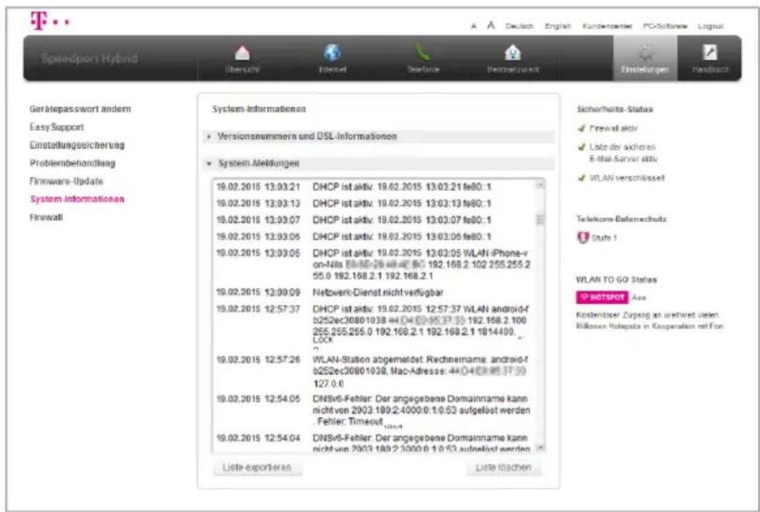 Spendport Hybrid Übereich Internet Sechne Neimahstoff Einstellungen Handback Gerätepasswort ändern Easy Support Einstellungsreicherung Problembehandlung Firmware-Update System-Informationen Firewall System-Informationen Versionsnummern und DSL-Informationen System-Meldungen 19.02.2015 13:03:21 DHCP ist aktiv: 19.02.2015 13:03:21 fe80:1 19.02.2015 13:03:13 DHCP ist aktiv: 19.02.2015 13:03:13 fe80:1 19.02.2015 13:03:07 DHCP ist aktiv: 19.02.2015 13:03:07 fe80:1 19.02.2015 13:03:06 DHCP ist aktiv: 19.02.2015 13:03:06 fe80:1 19.02.2015 13:03:05 DHCP ist aktiv: 19.02.2015 13:03:05 WLAN iPhone-v on-Nils 488-288-488-488-488-488-488-488-488-488-488-488-488-488-488-488-488-488-488-488-488-488-488-488- 19.02.2015 13:09:09 Nettowerk-Dienst nicht verfügbar 19.02.2015 12:57:37 DHCP ist aktiv: 19.02.2015 12:57:37 WLAN android-f b252ec30801038 444-04-04-04-04-04-04-04-04-04-04-04-04-04-04-04-04-04-04-04-04-04-04-04-04-04-04-04- 19.02.2015 12:57:26 WLAN-Station abgemaldet: Rechnemame: android-f b252ec30801038, Mac-Adresse: 444-04-04-04-04-04-04-04-04-04-04-04- 19.02.2015 12:54:05 DNSv6-Fehler: Der angegebene Domainname kann nicht von 2003.189.2.4000.0.1/0.53 aufgelöst werden . Fehler: Timeout 19.02.2015 12:54:04 DNSv6-Fehler: Der angegebene Domainname kann nicht von 2003.189.2.3000.0.1/0.53 aufgelöst werden . Liste exportieren Liste loschen Sicherheits Status √ Firewall aktiv √ Liste der sicheren E-Mail Server aktiv √ WLAN verschlüsselt Telekom-Baternachutz Stufe 1 WLAN TO GO Status XP NETSPOT Ass Kostenüber Zugang an weltwert vieleri Millionen Holzopate in Kooperation mit Fon