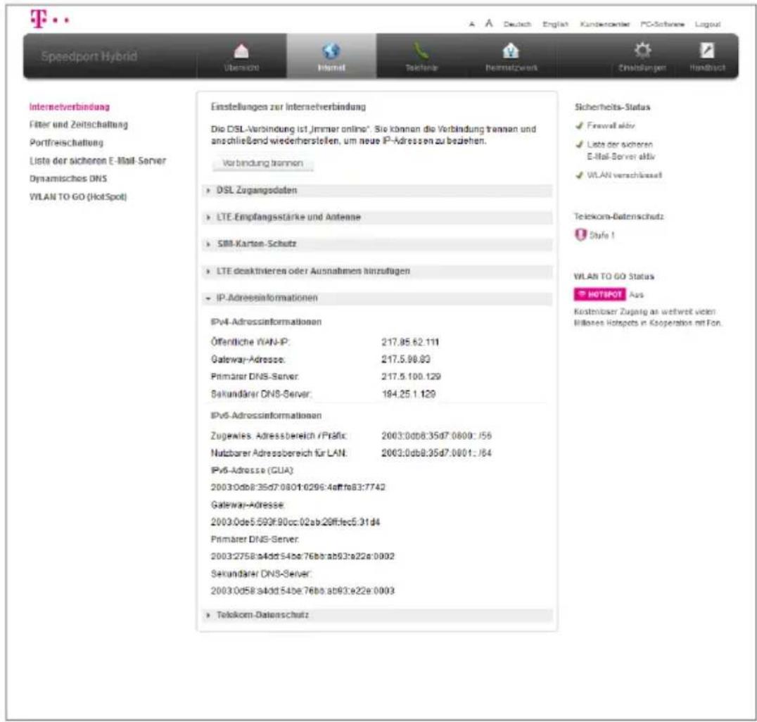 Speedport Hybrid Internetverbindung Filter und Zeitschaltung Portfreischaltung Lista der sicheren E-Mail Server Dynamisches DNS VLAN TO GO (HotSpot) Einstellungen zur Internetverbindung Die DSL-Verbindung ist immer online*. Sie können die Verbindung trannan und anschließend wiederherstellen, um neue IP-Adressen zu bedehen. Verbindung trannan • DSL Zugangsdaten • LTE Empfangsstärke und Antenne • SBI-Karten-Schutz • LTE deskittleren oder Ausnahmen hinnzufügen • IP-Adressinformationen IPv4-Adressinformationen Öffentliche VAN-IP: 217.85.62.111 Gateway-Adresse: 217.5.98.83 Primarer DNS-Server: 217.5.100.129 Sekundärer DNS-Server: 184.25.1.129 IPv5-Adressinformationen Zugewles Adressbereich /FISRic: 2003:00d8:35d7:0800::156 Nutzbarer Adressbereich für LAN: 2003:0db8:35d7:0801::164 IPv6-Adresse (CUA): 2003:0db8:35d7:0801:0295:4efffe83:7742 Gateway-Adresse: 2003:0de5:593f:90cc:02ab:20fflec5:31d4 Primarer DNS-Server: 2003:2758:a4dd:54be:76bb:ab93:a22e:0002 Sekundärer DNS-Server: 2003:0d58:a4dd:54be:76bb:ab93:e22e:0003 • Telekom-Datenschutz Sicherheits-Status • Firewall aktiv • Lists der sicheren E-Mail Server aktiv • WLAN verschässelt Telekom-Batenschutz • Style 1 WLAN TO GO Status • HOTSPOT Aus Kontinbarer Zugang an weltweit vom bilkeres Hotspots in Kooperation mit Fon.
