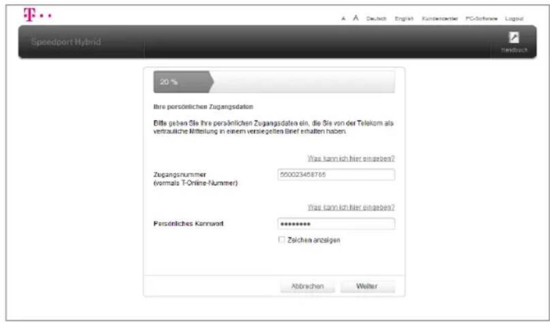 Speedport Hybrid 20 % Ihre persönlichen Zugangsdaten Bitte geben Sie Ihre persönlichen Zugangsdaten ein, die Sie von der Telekom als vertrautliche Mittelung in einem versiegelten Brief erhalten haben. Was kann ich hier eingeben? Zugangsnummer (vormals T-Online-Nummer) 550023458765 Was kann ich hier eingeben? Persönliches Kammwort ********** Zeichen anzeigen Abtrechen Welter