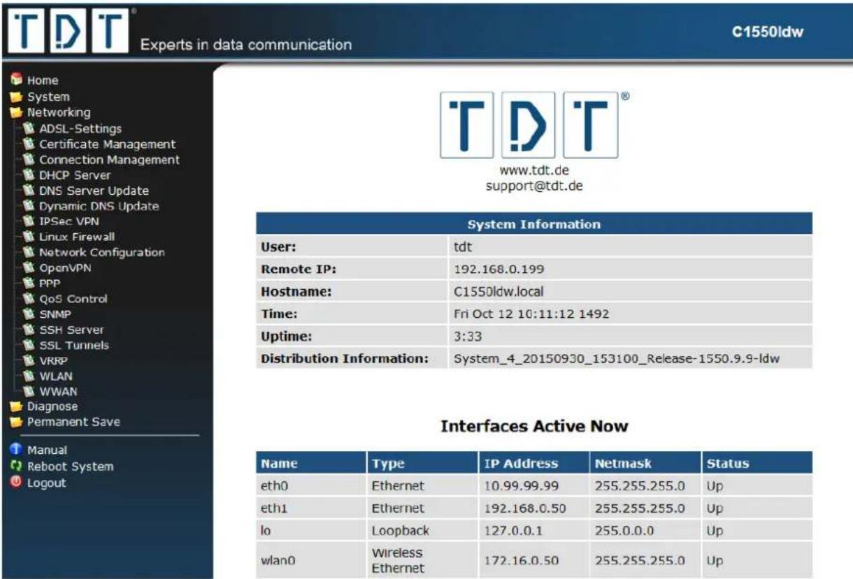 Home System Networking ADSL-Settings Certificate Management Connection Management DHCP Server DNS Server Update Dynamic DNS Update IPSec VPN Linux Firewall Network Configuration OpenVPN PPP QoS Control SNMP SSH Server SSL Tunnels VRRP WLAN WWAN Diagnose Permanent Save Manual Reboot System Logout C1550ldw www.tdt.de support@tdt.de System Information User: tdt Remote IP: 192.168.0.199 Hostname: C1550ldw.local Time: Fri Oct 12 10:11:12 1492 Uptime: 3:33 Distribution Information: System_4_20150930_153100_Release-1550.9.9-ldw Interfaces Active Now Name Type IP Address Netmask Status eth0 Ethernet 10.99.99.99 255.255.255.0 Up eth1 Ethernet 192.168.0.50 255.255.255.0 Up lo Loopback 127.0.0.1 255.0.0.0 Up wlan0 Wireless Ethernet 172.16.0.50 255.255.255.0 Up