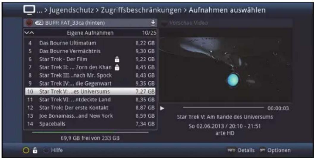 ... > Jugendschutz > Zugriffsbeschränkungen > Aufnahmen auswählen USB BUFF: FAT_33ca (hinten) 10/25 4 Das Bourne Ultimatum 8,22 GB 5 Das Bourne Vermächtnis 9,30 GB 6 Star Trek - Der Film 9,22 GB 7 Star Trek II: ... Zorn des Khan 8,45 GB 8 Star Trek III...nach Mr. Spock 8,43 GB 9 Star Trek IV:... die Gegenwart 9,35 GB 10 Star Trek V: ...es Universums 7,27 GB 11 Star Trek VI: ...ntdeckte Land 8,35 GB 12 Star Trek: Der erste Kontakt 8,87 GB 13 Joe Bonamass...and New York 8,59 GB 14 Spaceballs 7,34 GB 69,9 GB frei von 233 GB Vorschau Video 00:00:03 Star Trek V: Am Rande des Universums So 02.06.2013 / 20:10 - 21:51 arte HD Hilfe Intro Details Opt Optionen