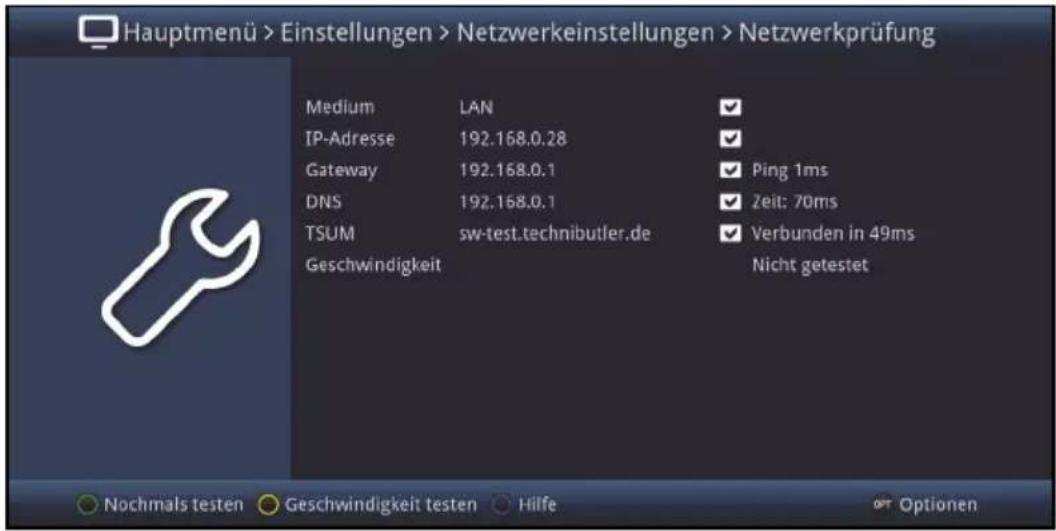 Hauptmenü > Einstellungen > Netzwerkeinstellungen > Netzwerkprüfung Medium LAN ✓ IP-Adresse 192.168.0.28 ✓ Gateway 192.168.0.1 ✓ Ping 1ms DNS 192.168.0.1 ✓ Zeit: 70ms TSUM sw-test.technibutler.de ✓ Verbunden in 49ms Geschwindigkeit Nicht getestet Nochmals testen Geschwindigkeit testen Hilfe Options