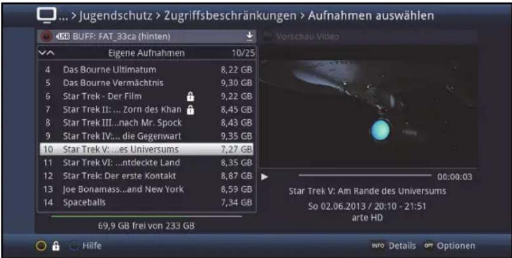 ... > Jugendschutz > Zugriffsbeschränkungen > Aufnahmen auswählen USB BUFF: FAT_33ca (hinten) Eigene Aufnahmen 10/25 4 Das Bourne Ultimatum 8,22 GB 5 Das Bourne Vermächtnis 9,30 GB 6 Star Trek - Der Film 9,22 GB 7 Star Trek II: ... Zorn des Khan 8,45 GB 8 Star Trek III...nach Mr. Spock 8,43 GB 9 Star Trek IV:... die Gegenwart 9,35 GB 10 Star Trek V: ...es Universums 7,27 GB 11 Star Trek VI: ...ntdeckte Land 8,35 GB 12 Star Trek: Der erste Kontakt 8,87 GB 13 Joe Bonamass...and New York 8,59 GB 14 Spaceballs 7,34 GB 69,9 GB frei von 233 GB Vorschau Video Star Trek V: Am Rande des Universums So 02.06.2013 / 20:10 - 21:51 arte HD Hilfe INFO Details OFF Optionen