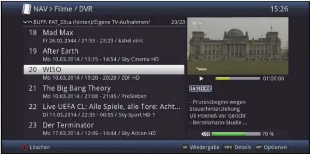 NAV > Filme / DVR 15:26 √ BUFF: FAT_33ca (hinten)/Eigene TV-Aufnahmen/ 20/23 18 Mad Max Fr 26.02.2044 / 21:33 - 23:23 / kabel eins 19 After Earth Mo 10.03.2014 / 13:15 - 14:54 / Sky Cinema HD 20 WISO Mo 10.03.2014 / 19:20 - 20:20 / ZDF HD 21 The Big Bang Theory Mo 10.03.2014 / 21:08 - 21:45 / ProSieben 22 Live UEFA CL: Alle Spiele, alle Tore: Acht... Di 11.03.2014 / 22:35 - 00:05 / Sky Sport HD 1 23 Der Terminator Mo 17.03.2014 / 12:45 - 14:44 / Sky Action HD Löschen OK Wiedergabe INFO Details OPT Optionen