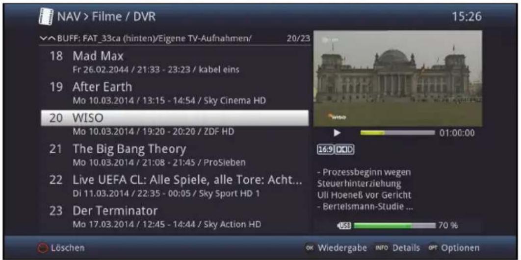 NAV > Filme / DVR 15:26 BUFF: FAT_33ca (hinten)/Eigene TV-Aufnahmen/ 20/23 18 Mad Max Fr 26.02.2044 / 21:33 - 23:23 / kabel eins 19 After Earth Mo 10.03.2014 / 13:15 - 14:54 / Sky Cinema HD 20 WISO Mo 10.03.2014 / 19:20 - 20:20 / ZDF HD 21 The Big Bang Theory Mo 10.03.2014 / 21:08 - 21:45 / ProSieben 22 Live UEFA CL: Alle Spiele, alle Tore: Acht... Di 11.03.2014 / 22:35 - 00:05 / Sky Sport HD 1 23 Der Terminator Mo 17.03.2014 / 12:45 - 14:44 / Sky Action HD Löschen OK Wiedergabe INFO Details OPT Optionen