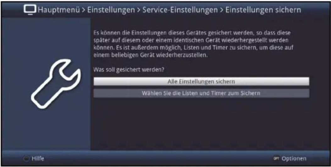 Hauptmenü > Einstellungen > Service-Einstellungen > Einstellungen sichern Es können die Einstellungen dieses Gerätes gesichert werden, so dass diese später auf diesem oder einem identischen Gerät wiederhergestellt werden können. Es ist außerdem möglich, Listen und Timer zu sichern, um diese auf einem beliebigen Gerät wiederherzustellen. Was soll gesichert werden? Alle Einstellungen sichern Wählen Sie die Listen und Timer zum Sichern Hilfe Optionen