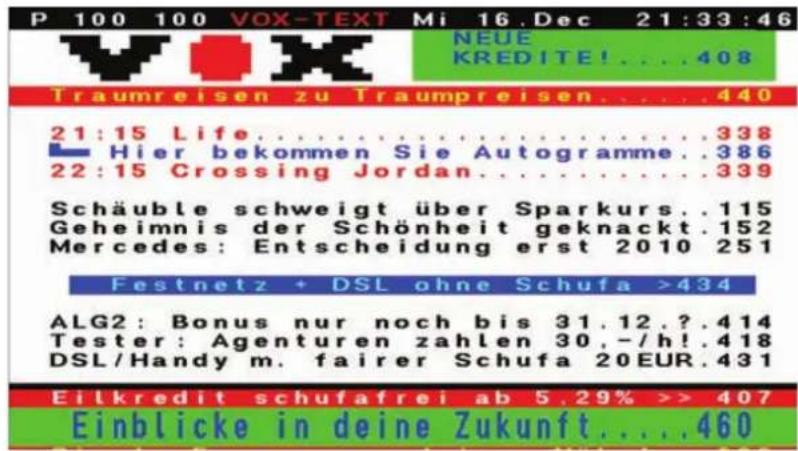 P 100 100 VOX-TEXT Mi 16.Dec 21:33:46 NEUE KREDITE!... .408 Traumreisen zu Traumpreisen.... .440 21:15 Life.... .338 Hier bekommen Sie Autogramme..386 22:15 Crossing Jordan.... .339 Schäuble schweigt über Sparkurs..115 Geheimnis der Schönheit geknackt.152 Mercedes: Entscheidung erst 2010 251 Festnetz + DSL ohne Schufa >434 ALG2: Bonus nur noch bis 31.12.?,? .414 Tester: Agenturen zahlen 30,-/h!.418 DSL/Handy m. fairer Schufa 20EUR.431 Eilkredit schufafrei ab 5.29% >> 407 Einblicke in deine Zukunft.... .460