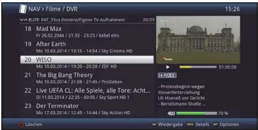 NAV > Filme / DVR 15:26 BUFF: FAT_33ca (hinten)/Eigene TV-Aufnahmen/ 20/23 18 Mad Max Fr 26.02.2044 / 21:33 - 23:23 / kabel eins 19 After Earth Mo 10.03.2014 / 13:15 - 14:54 / Sky Cinema HD 20 WISO Mo 10.03.2014 / 19:20 - 20:20 / ZDF HD 21 The Big Bang Theory Mo 10.03.2014 / 21:08 - 21:45 / ProSieben 22 Live UEFA CL: Alle Spiele, alle Tore: Acht... Di 11.03.2014 / 22:35 - 00:05 / Sky Sport HD 1 23 Der Terminator Mo 17.03.2014 / 12:45 - 14:44 / Sky Action HD Löschen OK Wiedergabe INFO Details OPT Optionen