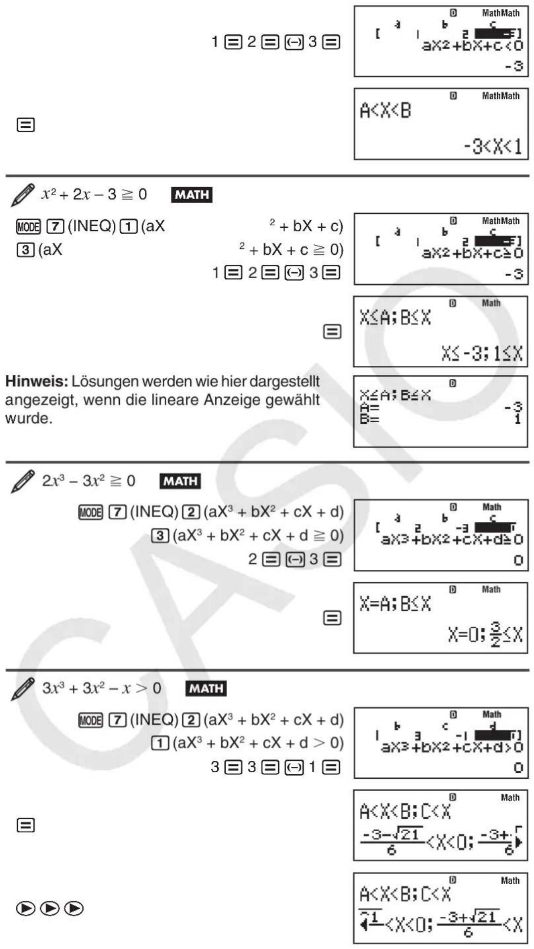 1 ≡ 2 ≡ (-) 3 ≡ ≡ MathMath [ a x² + bX + c < 0 -3 A < X < B MathMath -3 < X < 1 x² + 2x - 3 ≥ 0 MATH MODE 7 (INEQ) 1 (aX² + bX + c) 3 (aX² + bX + c ≥ 0) 1 ≡ 2 ≡ (-) 3 ≡ ≡ MathMath [ a x² + bX + c ≥ 0 -3 X ≤ A; B ≤ X X ≤ -3; 1 ≤ X Hinweis: Lösungen werden wie hier dargestellt angezeigt, wenn die lineare Anzeige gewählt wurde. x ≤ A; B ≤ X A = -3 B = 1 2x³ - 3x² ≥ 0 MATH MODE 7 (INEQ) 2 (aX³ + bX² + cX + d) 3 (aX³ + bX² + cX + d ≥ 0) 2 ≡ (-) 3 ≡ ≡ Math [ a x³ + bX² + cX + d ≥ 0 0 X = A; B ≤ X X = 0; 3/2 ≤ X 3x³ + 3x² - x > 0 MATH MODE 7 (INEQ) 2 (aX³ + bX² + cX + d) 1 (aX³ + bX² + cX + d > 0) 3 ≡ 3 ≡ (-) 1 ≡ ≡ Math [ a x³ + bX² + cX + d > 0 0 A < X < B; C < X -3 -√21/6 < X < 0; -3 + √6 A < X < B; C < X -1/< X < 0; -3 + √21/6 < X