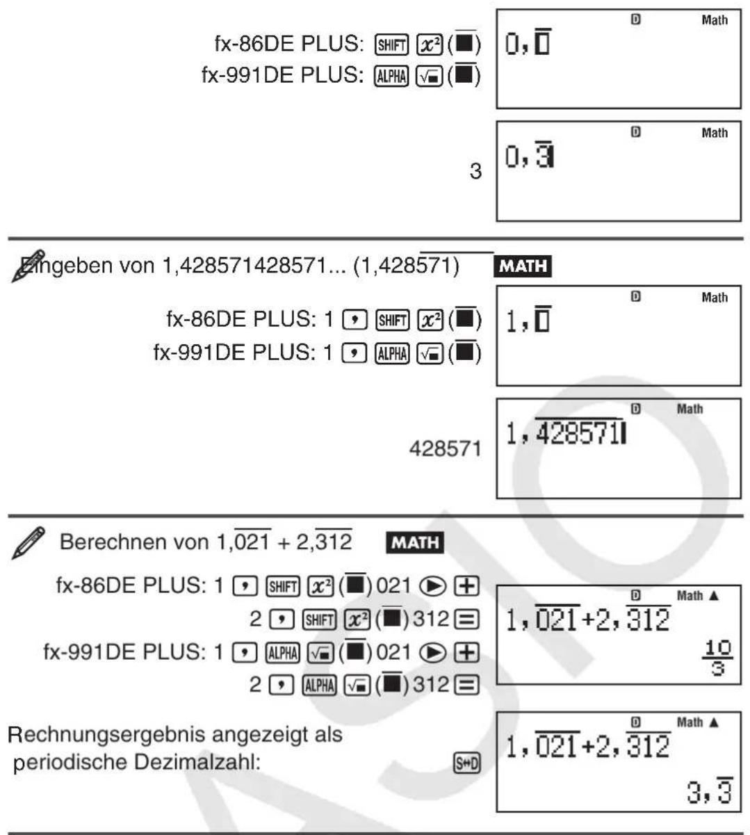 fx-86DE PLUS: SHIFT x² (■) fx-991DE PLUS: ALPHA √ (■) 3 0, 0 D Math 0, 0 D Math 0, 0 Eingeben von 1,428571428571... (1,428571) MATH fx-86DE PLUS: 1 ⚙ SHIFT x² (■) fx-991DE PLUS: 1 ⚙ ALPHA √ (■) 428571 D Math 1, 0 D Math 1, 428571 Berechnen von 1,021 + 2,312 MATH fx-86DE PLUS: 1 ⚙ SHIFT x² (■) 021 ▶ + 2 ⚙ SHIFT x² (■) 312 = fx-991DE PLUS: 1 ⚙ ALPHA √ (■) 021 ▶ + 2 ⚙ ALPHA √ (■) 312 = Rechnungsergebnis angezeigt als periodische Dezimalzahl: S+D D Math ▲ 1,021+2,312 10/3 D Math ▲ 1,021+2,312 3, 3