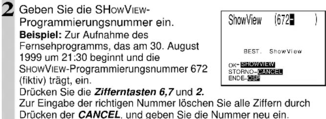 2 Geben Sie die SHOWVIEW-Programmierungsnummer ein. Beispiel: Zur Aufnahme des Fernsehprogramms, das am 30. August 1999 um 21:30 beginnt und die SHOWVIEW-Programmierungsnummer 672 (fiktiv) trägt, ein. Drücken Sie die Zifferntasten 6,7 und 2. Zur Eingabe der richtigen Nummer löschen Sie alle Ziffern durch Drücken der CANCEL, und geben Sie die Nummer neu ein.