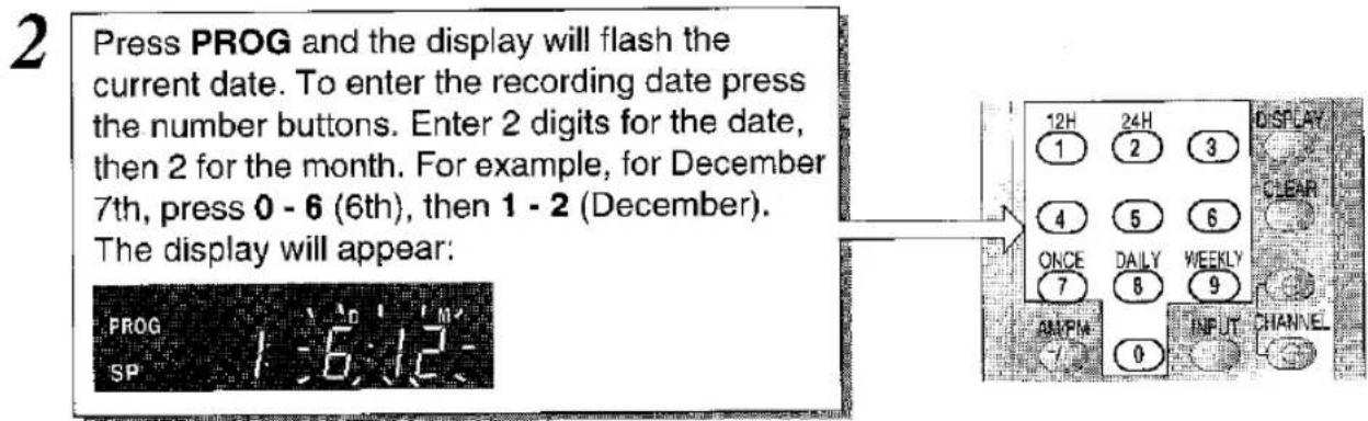 2 Press PROG and the display will flash the current date. To enter the recording date press the number buttons. Enter 2 digits for the date, then 2 for the month. For example, for December 7th, press 0 - 6 (6th), then 1 - 2 (December). The display will appear: PROG SP 1:36:12- 12H 1 24H 2 3 4 5 6 ONCE 7 DAILY 8 WEEKLY 9 AMPM 0 INPUT CHANNEL