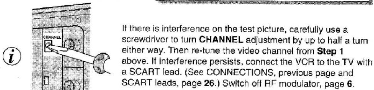 If there is interference on the test picture, carefully use a screwdriver to turn CHANNEL adjustment by up to half a turn either way. Then re-tune the video channel from Step 1 above. If interference persists, connect the VCR to the TV with a SCART lead. (See CONNECTIONS, previous page and SCART leads, page 26.) Switch off RF modulator, page 6.