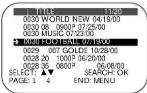 TITLE 11/20 0030 WORLD NEW 04/19/00 0030 08 0900P 07/25/00 0030 MUSIC 07/23/00 → 0030 FOOTBALL 07/19/00 0029 007 GOLDE 10/28/00 0028 20 1000P 06/20/00 0028 35 0800P 06/08/00 SELECT: ▲▼ SEARCH: OK PAGE: 1 4 END: MENU