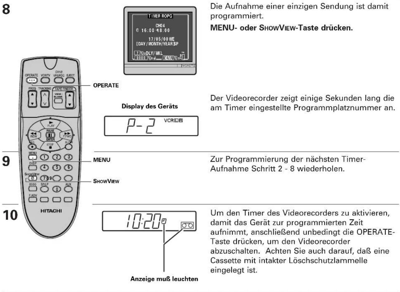 8 OPERATE VCHTV CH02 VSPDC EJECT PROG TRACKING TAPE FENDER VIEW/ BLANK 9 PLAY RENEW STOP MENU 1 DISP 4 SHOWVIEW 5 789 0000 SPLP 0 AUX FADV HITACHI 9 MERATE Display des Geräts P-2 VCR 9 MENU SHOWVIEW 9 9 9 9 9 10:20" Anzeige muß leuchten Die Aufnahme einer einzigen Sendung ist damit programmiert. MENU- oder SHOWVIEW-Taste drücken. Der Videorecorder zeigt einige Sekunden lang die am Timer eingestellte Programmplatznummer an. Zur Programmierung der nächsten Timer- Aufnahme Schritt 2 - 8 wiederholen. Um den Timer des Videorecorders zu aktivieren, damit das Gerät zur programmierten Zeit aufnimmt, anschließend unbedingt die OPERATE- Taste drücken, um den Videorecorder abzuschalten. Achten Sie auch darauf, daß eine Cassette mit intakter Löschschutzlammelle eingelegt ist.