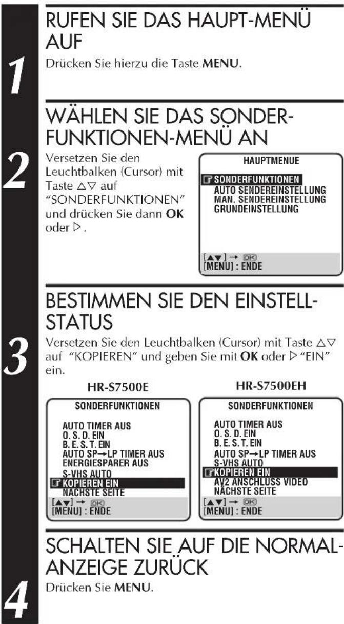 RUFEN SIE DAS HAUPT-MENU AUF Drücken Sie hierzu die Taste MENU. WÄHLEN SIE DAS SONDER- FUNKTIONEN-MENU AN Versetzen Sie den Leuchtbalken (Cursor) mit Taste △▽ auf "SONDERFUNKTIONEN" und drücken Sie dann OK oder ▷. HAUPTMENUE SONDERFUNKTIONEN AUTO SENDEREINSTELLUNG MAN. SENDEREINSTELLUNG GRUNDEINSTELLUNG [▲▼] → OK [MENU] : ENDE BESTIMMEN SIE DEN EINSTELL- STATUS Versetzen Sie den Leuchtbalken (Cursor) mit Taste △▽ auf "KOPIEREN" und geben Sie mit OK oder ▷ "EIN" ein. HR-S7500E SONDERFUNKTIONEN AUTO TIMER AUS O. S. D. EIN B. E. S. T. EIN AUTO SP→LP TIMER AUS ENERGIESPARER AUS S-VHS AUTO KOPIEREN EIN NACHSTE SEITE [▲▼] → OK [MENU] : ENDE HR-S7500EH SONDERFUNKTIONEN AUTO TIMER AUS O. S. D. EIN B. E. S. T. EIN AUTO SP→LP TIMER AUS S-VHS AUTO KOPIEREN EIN AV2 ANSCHLUSS VIDEO NACHSTE SEITE [▲▼] → OK [MENU] : ENDE SCHALTEN SIE AUF DIE NORMAL- ANZEIGE ZURÜCK Drücken Sie MENU.