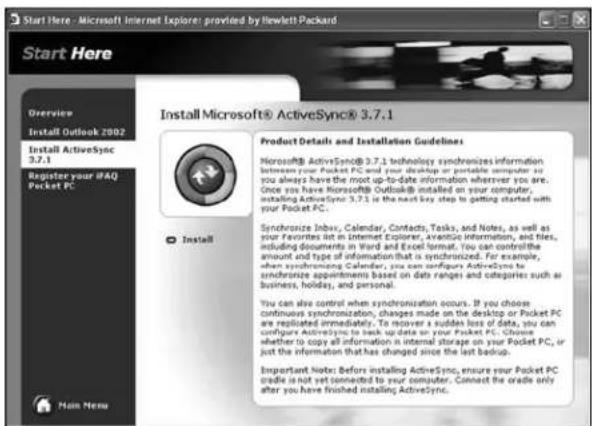 Start Here - Microsoft Internet Explorer: provided by Hewlett Packard Start Here Overview Install Outlook 2002 Install ActiveSync 3.7.1 Register your FAQ Pocket PC Install Product Details and Installation Guidelines: Microsoft® ActiveSync® 3.7.1 technology synchronizes information in front of your Pocket PC, which is not connected to your desktop or printer. You can always have the most up-to-date information wherever you are. Once you have Microsoft Outlooks installed on your computer, installing ActiveSync 3.7.1 in the next key step to getting started with your Pocket PC. Synchronize Inbox, Calendar, Contacts, Tasks, and Notes, as well as your Favorites list in Internet Explorer, Avantise information, and tiles, including documents in Word and Excel format. You can control the amount and type of information that is synchronized. For example, when synchronizing Calendar, you can configure ActiveSync to synchronize appointments based on data ranges and categories such as business, holiday, and personal. You can also control when synchronization occurs. If you choose continuous synchronization, changes made on the desktop or Pocket PC are replicated immediately. To recover a sudden loss of data, you can configure ActiveSync to lock up data or your Pocket PC. Choose whether to copy all information in internal storage on your Pocket PC, or just the information that has changed since the last backup. Important Note: Before installing ActiveSync, ensure your Pocket PC cradle is not yet connected to your computer. Connect the crate only after you have finished installing ActiveSync.