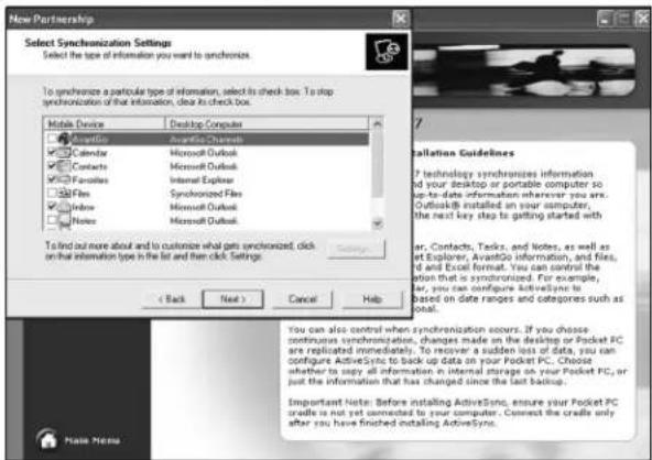New Partnership Select Synchronization Settings Select the type of information you want to synchronize. To synchronize a particular type of information, select its check box. To stop synchronization of that information, clear its check box. Mobile Device Desktop Computer Accessories Available Channels Calendar Microsoft Outlook Contacts Microsoft Outlook Favorites Internet Explorer Files Synchronized Files Window Microsoft Outlook Notes Microsoft Outlook To find out more about to customize what gets synchronized. click on that information type in the list and then click Settings: < Back Next > Cancel Help Installation Guidelines ? technology synchronizes information of your desktop or portable computer so up-to-date information wherever you are. Outlook® installed on your computer, the next key step to getting started with ar, Contacts, Tasks, and Notes, as well as at Explorer, AvantGo information, and files, d and Excel format. You can control the option that is synchronized. For example, ar, you can configure ActiveSync to based on date ranges and categories such as deal. You can also control when synchronization occurs. If you choose continuous synchronization, changes made on the desktop or Pocket PC are replicated immediately. To recover a sudden loss of data, you ran configure ActiveSync to back up data on your Pocket PC. Choose whether to copy all information in internal storage on your Pocket PC, or just the information that has changed since the last backup. Important Note: Before installing ActiveSync, ensure your Pocket PC crude is not yet connected by your computer. Connect the code only after you have finished installing ActiveSync. Main Menu