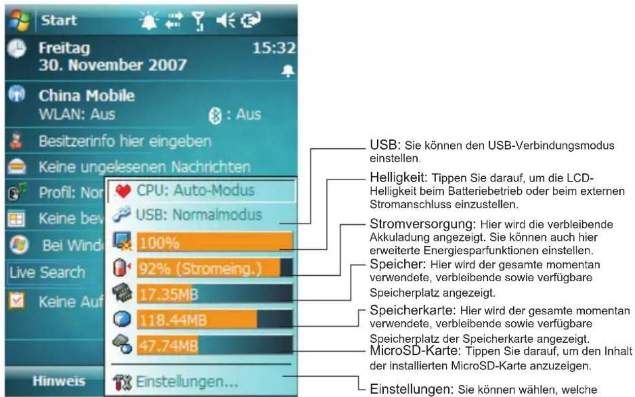 Start Freitag 15:32 30. November 2007 China Mobile WLAN: Aus : Aus Besitzerinfo hier eingeben Keine ungelesenen Nachrichten Profil: Nor CPU: Auto-Modus Keine bev USB: Normalmodus Bei Wind 100% Live Search 92% (Stromeing.) Keine Auf 17.35MB Einstellungen... Hinweis USB: Sie können den USB-Verbindungsmodus einstellen. Helligkeit: Tippen Sie darauf, um die LCD-Helligkeit beim Batteriebetrieb oder beim externen Stromanschluss einzustellen. Stromversorgung: Hier wird die verbleibende Akkuladung angezeigt. Sie können auch hier erweiterte Energiesparfunktionen einstellen. Speicher: Hier wird der gesamte momentan verwendete, verbleibende sowie verfügbare Speicherplatz angezeigt. Speicherkarte: Hier wird der gesamte momentan verwendete, verbleibende sowie verfügbare Speicherplatz der Speicherkarte angezeigt. MicroSD-Karte: Tippen Sie darauf, um den Inhalt der installierten MicroSD-Karte anzuzeigen. Einstellungen: Sie können wählen, welche - USG: Sie können den USB-Verbindungsmodus einstellen. - Helligkeit: Tippen Sie darauf, um die LCD-Helligkeit beim Batteriebetrieb oder beim externen Stromanschluss einzustellen. Speicher: Hier wird der gesamte momentan verwendete, verbleibende sowie verfügbare Speicherplatz angezeigt. Speicherkarte: Hier wird der gesamte momentan verwendete, verbleibende sowie verfügbare Speicherplatz der Speicherkarte angezeigt. MicroSD-Karte: Tippen Sie darauf, um den Inhalt der installierten MicroSD-Karte anzuzeigen.